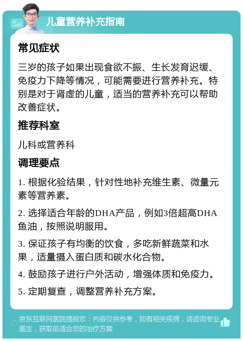 儿童营养补充指南 常见症状 三岁的孩子如果出现食欲不振、生长发育迟缓、免疫力下降等情况，可能需要进行营养补充。特别是对于肾虚的儿童，适当的营养补充可以帮助改善症状。 推荐科室 儿科或营养科 调理要点 1. 根据化验结果，针对性地补充维生素、微量元素等营养素。 2. 选择适合年龄的DHA产品，例如3倍超高DHA鱼油，按照说明服用。 3. 保证孩子有均衡的饮食，多吃新鲜蔬菜和水果，适量摄入蛋白质和碳水化合物。 4. 鼓励孩子进行户外活动，增强体质和免疫力。 5. 定期复查，调整营养补充方案。