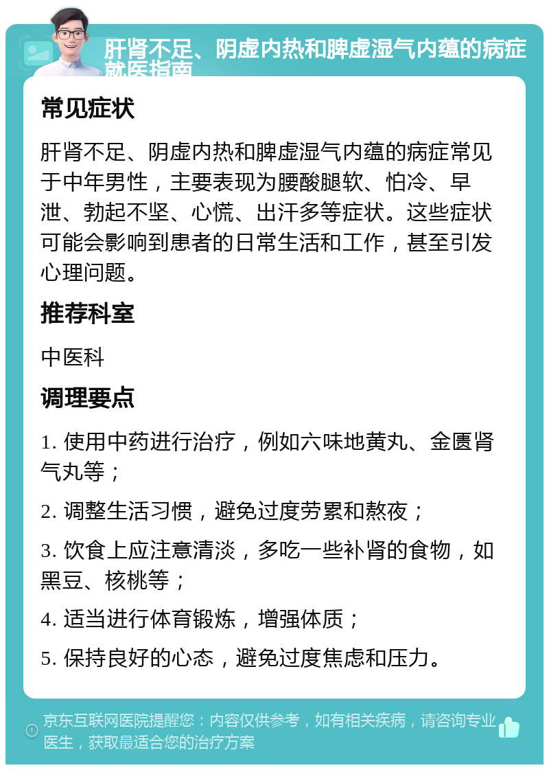 肝肾不足、阴虚内热和脾虚湿气内蕴的病症就医指南 常见症状 肝肾不足、阴虚内热和脾虚湿气内蕴的病症常见于中年男性，主要表现为腰酸腿软、怕冷、早泄、勃起不坚、心慌、出汗多等症状。这些症状可能会影响到患者的日常生活和工作，甚至引发心理问题。 推荐科室 中医科 调理要点 1. 使用中药进行治疗，例如六味地黄丸、金匮肾气丸等； 2. 调整生活习惯，避免过度劳累和熬夜； 3. 饮食上应注意清淡，多吃一些补肾的食物，如黑豆、核桃等； 4. 适当进行体育锻炼，增强体质； 5. 保持良好的心态，避免过度焦虑和压力。