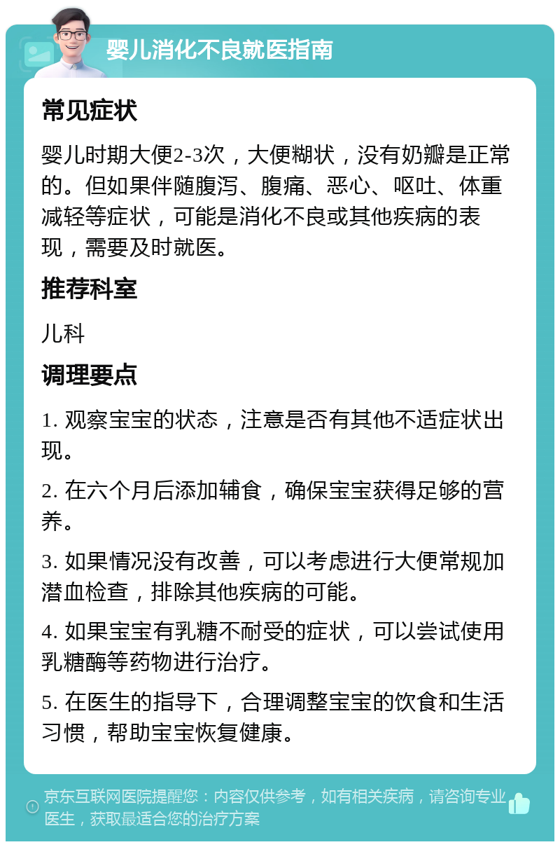 婴儿消化不良就医指南 常见症状 婴儿时期大便2-3次，大便糊状，没有奶瓣是正常的。但如果伴随腹泻、腹痛、恶心、呕吐、体重减轻等症状，可能是消化不良或其他疾病的表现，需要及时就医。 推荐科室 儿科 调理要点 1. 观察宝宝的状态，注意是否有其他不适症状出现。 2. 在六个月后添加辅食，确保宝宝获得足够的营养。 3. 如果情况没有改善，可以考虑进行大便常规加潜血检查，排除其他疾病的可能。 4. 如果宝宝有乳糖不耐受的症状，可以尝试使用乳糖酶等药物进行治疗。 5. 在医生的指导下，合理调整宝宝的饮食和生活习惯，帮助宝宝恢复健康。