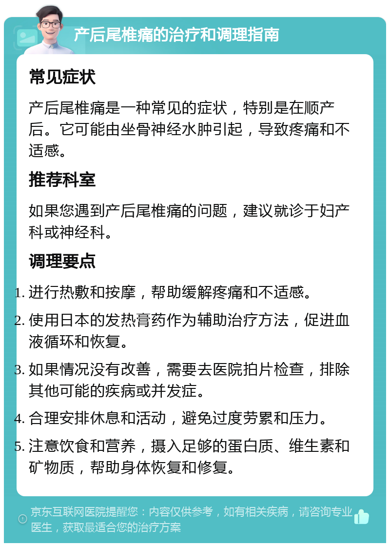 产后尾椎痛的治疗和调理指南 常见症状 产后尾椎痛是一种常见的症状，特别是在顺产后。它可能由坐骨神经水肿引起，导致疼痛和不适感。 推荐科室 如果您遇到产后尾椎痛的问题，建议就诊于妇产科或神经科。 调理要点 进行热敷和按摩，帮助缓解疼痛和不适感。 使用日本的发热膏药作为辅助治疗方法，促进血液循环和恢复。 如果情况没有改善，需要去医院拍片检查，排除其他可能的疾病或并发症。 合理安排休息和活动，避免过度劳累和压力。 注意饮食和营养，摄入足够的蛋白质、维生素和矿物质，帮助身体恢复和修复。