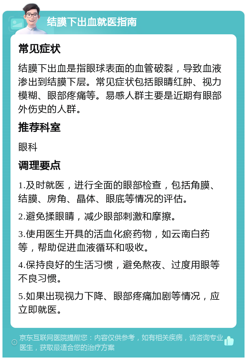 结膜下出血就医指南 常见症状 结膜下出血是指眼球表面的血管破裂，导致血液渗出到结膜下层。常见症状包括眼睛红肿、视力模糊、眼部疼痛等。易感人群主要是近期有眼部外伤史的人群。 推荐科室 眼科 调理要点 1.及时就医，进行全面的眼部检查，包括角膜、结膜、房角、晶体、眼底等情况的评估。 2.避免揉眼睛，减少眼部刺激和摩擦。 3.使用医生开具的活血化瘀药物，如云南白药等，帮助促进血液循环和吸收。 4.保持良好的生活习惯，避免熬夜、过度用眼等不良习惯。 5.如果出现视力下降、眼部疼痛加剧等情况，应立即就医。