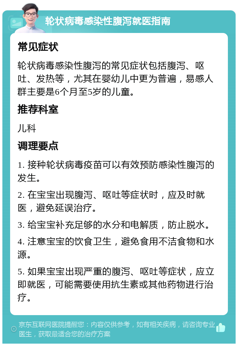 轮状病毒感染性腹泻就医指南 常见症状 轮状病毒感染性腹泻的常见症状包括腹泻、呕吐、发热等，尤其在婴幼儿中更为普遍，易感人群主要是6个月至5岁的儿童。 推荐科室 儿科 调理要点 1. 接种轮状病毒疫苗可以有效预防感染性腹泻的发生。 2. 在宝宝出现腹泻、呕吐等症状时，应及时就医，避免延误治疗。 3. 给宝宝补充足够的水分和电解质，防止脱水。 4. 注意宝宝的饮食卫生，避免食用不洁食物和水源。 5. 如果宝宝出现严重的腹泻、呕吐等症状，应立即就医，可能需要使用抗生素或其他药物进行治疗。