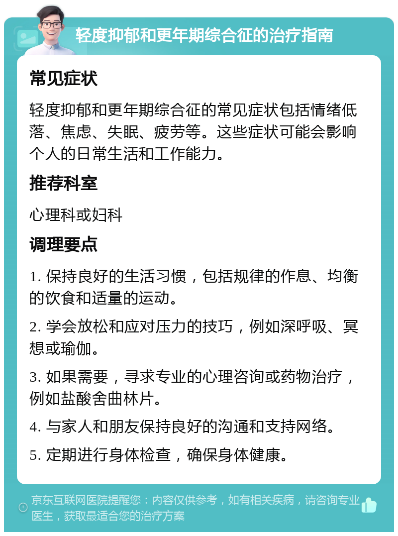 轻度抑郁和更年期综合征的治疗指南 常见症状 轻度抑郁和更年期综合征的常见症状包括情绪低落、焦虑、失眠、疲劳等。这些症状可能会影响个人的日常生活和工作能力。 推荐科室 心理科或妇科 调理要点 1. 保持良好的生活习惯，包括规律的作息、均衡的饮食和适量的运动。 2. 学会放松和应对压力的技巧，例如深呼吸、冥想或瑜伽。 3. 如果需要，寻求专业的心理咨询或药物治疗，例如盐酸舍曲林片。 4. 与家人和朋友保持良好的沟通和支持网络。 5. 定期进行身体检查，确保身体健康。