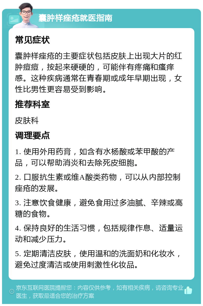 囊肿样痤疮就医指南 常见症状 囊肿样痤疮的主要症状包括皮肤上出现大片的红肿痘痘，按起来硬硬的，可能伴有疼痛和瘙痒感。这种疾病通常在青春期或成年早期出现，女性比男性更容易受到影响。 推荐科室 皮肤科 调理要点 1. 使用外用药膏，如含有水杨酸或苯甲酸的产品，可以帮助消炎和去除死皮细胞。 2. 口服抗生素或维A酸类药物，可以从内部控制痤疮的发展。 3. 注意饮食健康，避免食用过多油腻、辛辣或高糖的食物。 4. 保持良好的生活习惯，包括规律作息、适量运动和减少压力。 5. 定期清洁皮肤，使用温和的洗面奶和化妆水，避免过度清洁或使用刺激性化妆品。