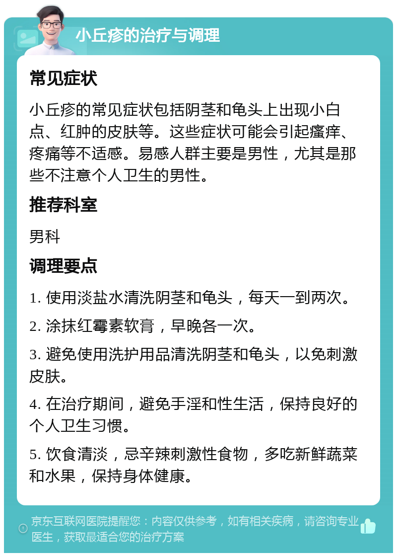 小丘疹的治疗与调理 常见症状 小丘疹的常见症状包括阴茎和龟头上出现小白点、红肿的皮肤等。这些症状可能会引起瘙痒、疼痛等不适感。易感人群主要是男性，尤其是那些不注意个人卫生的男性。 推荐科室 男科 调理要点 1. 使用淡盐水清洗阴茎和龟头，每天一到两次。 2. 涂抹红霉素软膏，早晚各一次。 3. 避免使用洗护用品清洗阴茎和龟头，以免刺激皮肤。 4. 在治疗期间，避免手淫和性生活，保持良好的个人卫生习惯。 5. 饮食清淡，忌辛辣刺激性食物，多吃新鲜蔬菜和水果，保持身体健康。