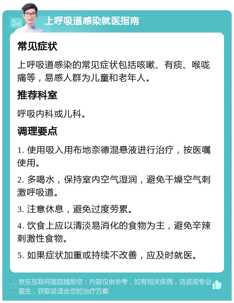 上呼吸道感染就医指南 常见症状 上呼吸道感染的常见症状包括咳嗽、有痰、喉咙痛等，易感人群为儿童和老年人。 推荐科室 呼吸内科或儿科。 调理要点 1. 使用吸入用布地奈德混悬液进行治疗，按医嘱使用。 2. 多喝水，保持室内空气湿润，避免干燥空气刺激呼吸道。 3. 注意休息，避免过度劳累。 4. 饮食上应以清淡易消化的食物为主，避免辛辣刺激性食物。 5. 如果症状加重或持续不改善，应及时就医。