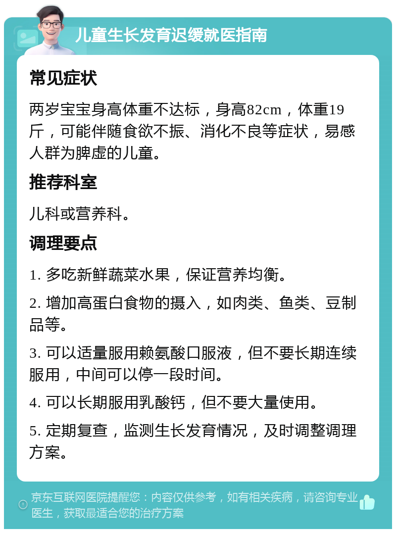 儿童生长发育迟缓就医指南 常见症状 两岁宝宝身高体重不达标，身高82cm，体重19斤，可能伴随食欲不振、消化不良等症状，易感人群为脾虚的儿童。 推荐科室 儿科或营养科。 调理要点 1. 多吃新鲜蔬菜水果，保证营养均衡。 2. 增加高蛋白食物的摄入，如肉类、鱼类、豆制品等。 3. 可以适量服用赖氨酸口服液，但不要长期连续服用，中间可以停一段时间。 4. 可以长期服用乳酸钙，但不要大量使用。 5. 定期复查，监测生长发育情况，及时调整调理方案。