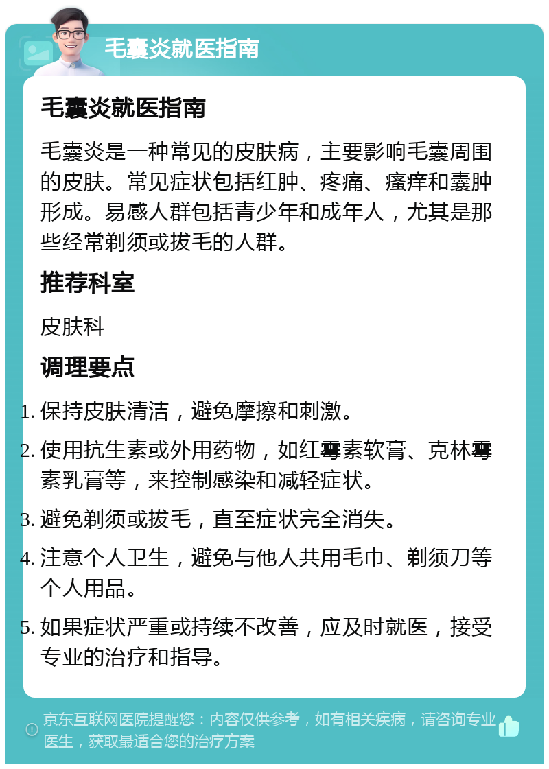 毛囊炎就医指南 毛囊炎就医指南 毛囊炎是一种常见的皮肤病，主要影响毛囊周围的皮肤。常见症状包括红肿、疼痛、瘙痒和囊肿形成。易感人群包括青少年和成年人，尤其是那些经常剃须或拔毛的人群。 推荐科室 皮肤科 调理要点 保持皮肤清洁，避免摩擦和刺激。 使用抗生素或外用药物，如红霉素软膏、克林霉素乳膏等，来控制感染和减轻症状。 避免剃须或拔毛，直至症状完全消失。 注意个人卫生，避免与他人共用毛巾、剃须刀等个人用品。 如果症状严重或持续不改善，应及时就医，接受专业的治疗和指导。