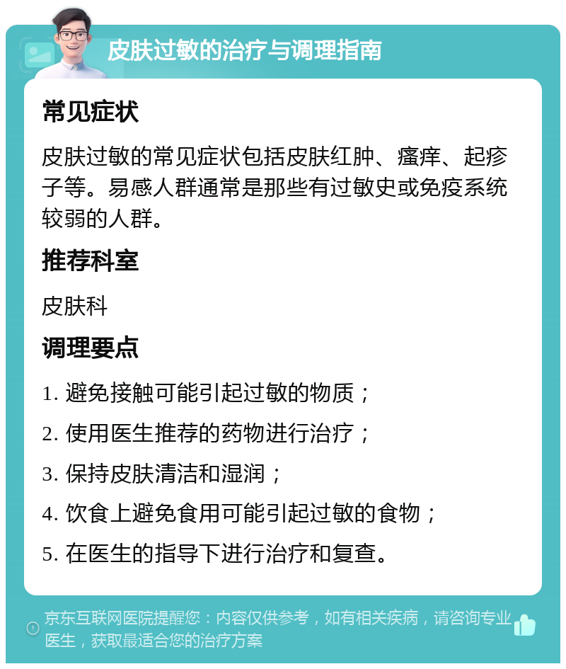 皮肤过敏的治疗与调理指南 常见症状 皮肤过敏的常见症状包括皮肤红肿、瘙痒、起疹子等。易感人群通常是那些有过敏史或免疫系统较弱的人群。 推荐科室 皮肤科 调理要点 1. 避免接触可能引起过敏的物质； 2. 使用医生推荐的药物进行治疗； 3. 保持皮肤清洁和湿润； 4. 饮食上避免食用可能引起过敏的食物； 5. 在医生的指导下进行治疗和复查。