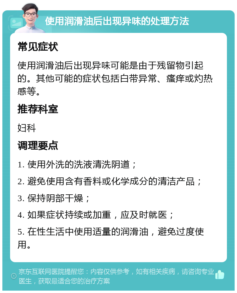 使用润滑油后出现异味的处理方法 常见症状 使用润滑油后出现异味可能是由于残留物引起的。其他可能的症状包括白带异常、瘙痒或灼热感等。 推荐科室 妇科 调理要点 1. 使用外洗的洗液清洗阴道； 2. 避免使用含有香料或化学成分的清洁产品； 3. 保持阴部干燥； 4. 如果症状持续或加重，应及时就医； 5. 在性生活中使用适量的润滑油，避免过度使用。