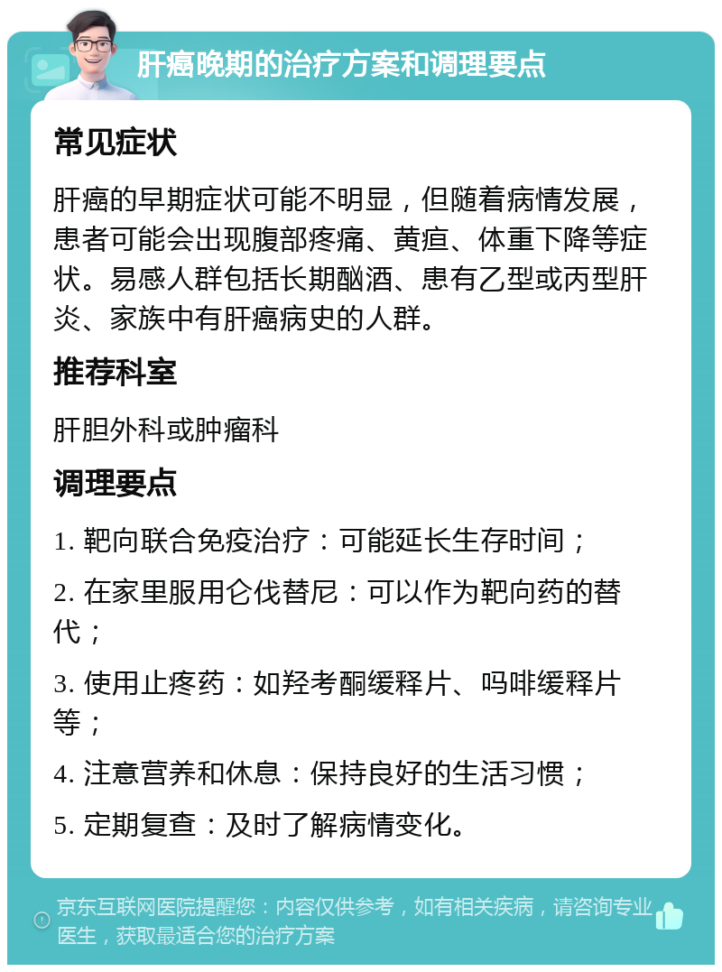 肝癌晚期的治疗方案和调理要点 常见症状 肝癌的早期症状可能不明显，但随着病情发展，患者可能会出现腹部疼痛、黄疸、体重下降等症状。易感人群包括长期酗酒、患有乙型或丙型肝炎、家族中有肝癌病史的人群。 推荐科室 肝胆外科或肿瘤科 调理要点 1. 靶向联合免疫治疗：可能延长生存时间； 2. 在家里服用仑伐替尼：可以作为靶向药的替代； 3. 使用止疼药：如羟考酮缓释片、吗啡缓释片等； 4. 注意营养和休息：保持良好的生活习惯； 5. 定期复查：及时了解病情变化。