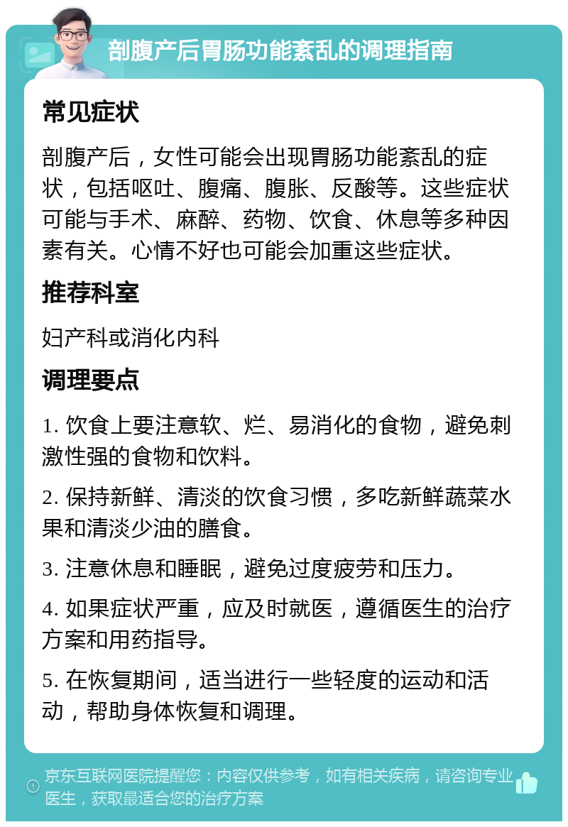 剖腹产后胃肠功能紊乱的调理指南 常见症状 剖腹产后，女性可能会出现胃肠功能紊乱的症状，包括呕吐、腹痛、腹胀、反酸等。这些症状可能与手术、麻醉、药物、饮食、休息等多种因素有关。心情不好也可能会加重这些症状。 推荐科室 妇产科或消化内科 调理要点 1. 饮食上要注意软、烂、易消化的食物，避免刺激性强的食物和饮料。 2. 保持新鲜、清淡的饮食习惯，多吃新鲜蔬菜水果和清淡少油的膳食。 3. 注意休息和睡眠，避免过度疲劳和压力。 4. 如果症状严重，应及时就医，遵循医生的治疗方案和用药指导。 5. 在恢复期间，适当进行一些轻度的运动和活动，帮助身体恢复和调理。