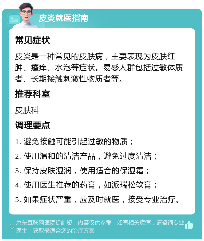 皮炎就医指南 常见症状 皮炎是一种常见的皮肤病，主要表现为皮肤红肿、瘙痒、水泡等症状。易感人群包括过敏体质者、长期接触刺激性物质者等。 推荐科室 皮肤科 调理要点 1. 避免接触可能引起过敏的物质； 2. 使用温和的清洁产品，避免过度清洁； 3. 保持皮肤湿润，使用适合的保湿霜； 4. 使用医生推荐的药膏，如派瑞松软膏； 5. 如果症状严重，应及时就医，接受专业治疗。