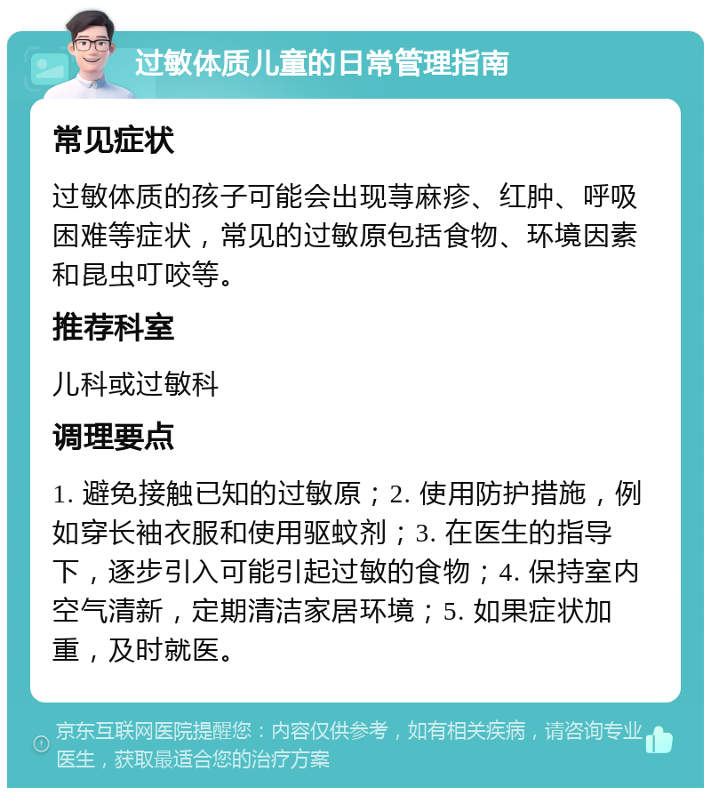 过敏体质儿童的日常管理指南 常见症状 过敏体质的孩子可能会出现荨麻疹、红肿、呼吸困难等症状，常见的过敏原包括食物、环境因素和昆虫叮咬等。 推荐科室 儿科或过敏科 调理要点 1. 避免接触已知的过敏原；2. 使用防护措施，例如穿长袖衣服和使用驱蚊剂；3. 在医生的指导下，逐步引入可能引起过敏的食物；4. 保持室内空气清新，定期清洁家居环境；5. 如果症状加重，及时就医。