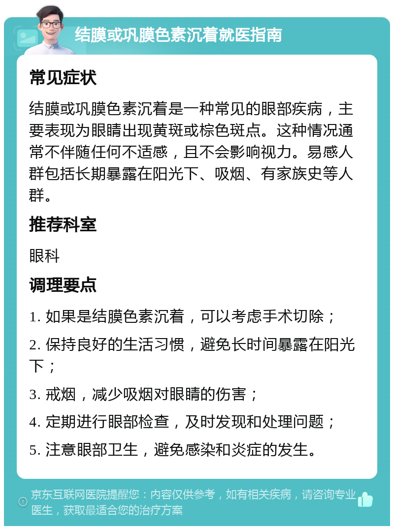 结膜或巩膜色素沉着就医指南 常见症状 结膜或巩膜色素沉着是一种常见的眼部疾病，主要表现为眼睛出现黄斑或棕色斑点。这种情况通常不伴随任何不适感，且不会影响视力。易感人群包括长期暴露在阳光下、吸烟、有家族史等人群。 推荐科室 眼科 调理要点 1. 如果是结膜色素沉着，可以考虑手术切除； 2. 保持良好的生活习惯，避免长时间暴露在阳光下； 3. 戒烟，减少吸烟对眼睛的伤害； 4. 定期进行眼部检查，及时发现和处理问题； 5. 注意眼部卫生，避免感染和炎症的发生。