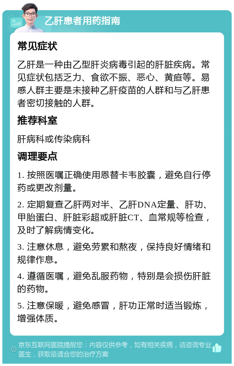 乙肝患者用药指南 常见症状 乙肝是一种由乙型肝炎病毒引起的肝脏疾病。常见症状包括乏力、食欲不振、恶心、黄疸等。易感人群主要是未接种乙肝疫苗的人群和与乙肝患者密切接触的人群。 推荐科室 肝病科或传染病科 调理要点 1. 按照医嘱正确使用恩替卡韦胶囊，避免自行停药或更改剂量。 2. 定期复查乙肝两对半、乙肝DNA定量、肝功、甲胎蛋白、肝脏彩超或肝脏CT、血常规等检查，及时了解病情变化。 3. 注意休息，避免劳累和熬夜，保持良好情绪和规律作息。 4. 遵循医嘱，避免乱服药物，特别是会损伤肝脏的药物。 5. 注意保暖，避免感冒，肝功正常时适当锻炼，增强体质。