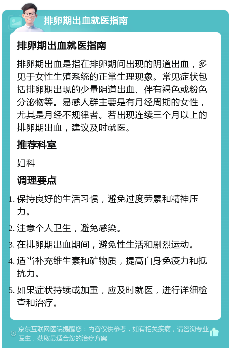 排卵期出血就医指南 排卵期出血就医指南 排卵期出血是指在排卵期间出现的阴道出血，多见于女性生殖系统的正常生理现象。常见症状包括排卵期出现的少量阴道出血、伴有褐色或粉色分泌物等。易感人群主要是有月经周期的女性，尤其是月经不规律者。若出现连续三个月以上的排卵期出血，建议及时就医。 推荐科室 妇科 调理要点 保持良好的生活习惯，避免过度劳累和精神压力。 注意个人卫生，避免感染。 在排卵期出血期间，避免性生活和剧烈运动。 适当补充维生素和矿物质，提高自身免疫力和抵抗力。 如果症状持续或加重，应及时就医，进行详细检查和治疗。