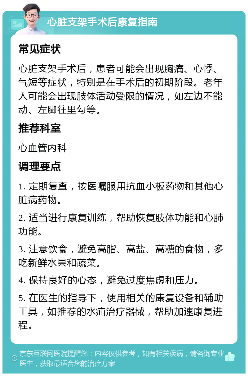 心脏支架手术后康复指南 常见症状 心脏支架手术后，患者可能会出现胸痛、心悸、气短等症状，特别是在手术后的初期阶段。老年人可能会出现肢体活动受限的情况，如左边不能动、左脚往里勾等。 推荐科室 心血管内科 调理要点 1. 定期复查，按医嘱服用抗血小板药物和其他心脏病药物。 2. 适当进行康复训练，帮助恢复肢体功能和心肺功能。 3. 注意饮食，避免高脂、高盐、高糖的食物，多吃新鲜水果和蔬菜。 4. 保持良好的心态，避免过度焦虑和压力。 5. 在医生的指导下，使用相关的康复设备和辅助工具，如推荐的水疝治疗器械，帮助加速康复进程。