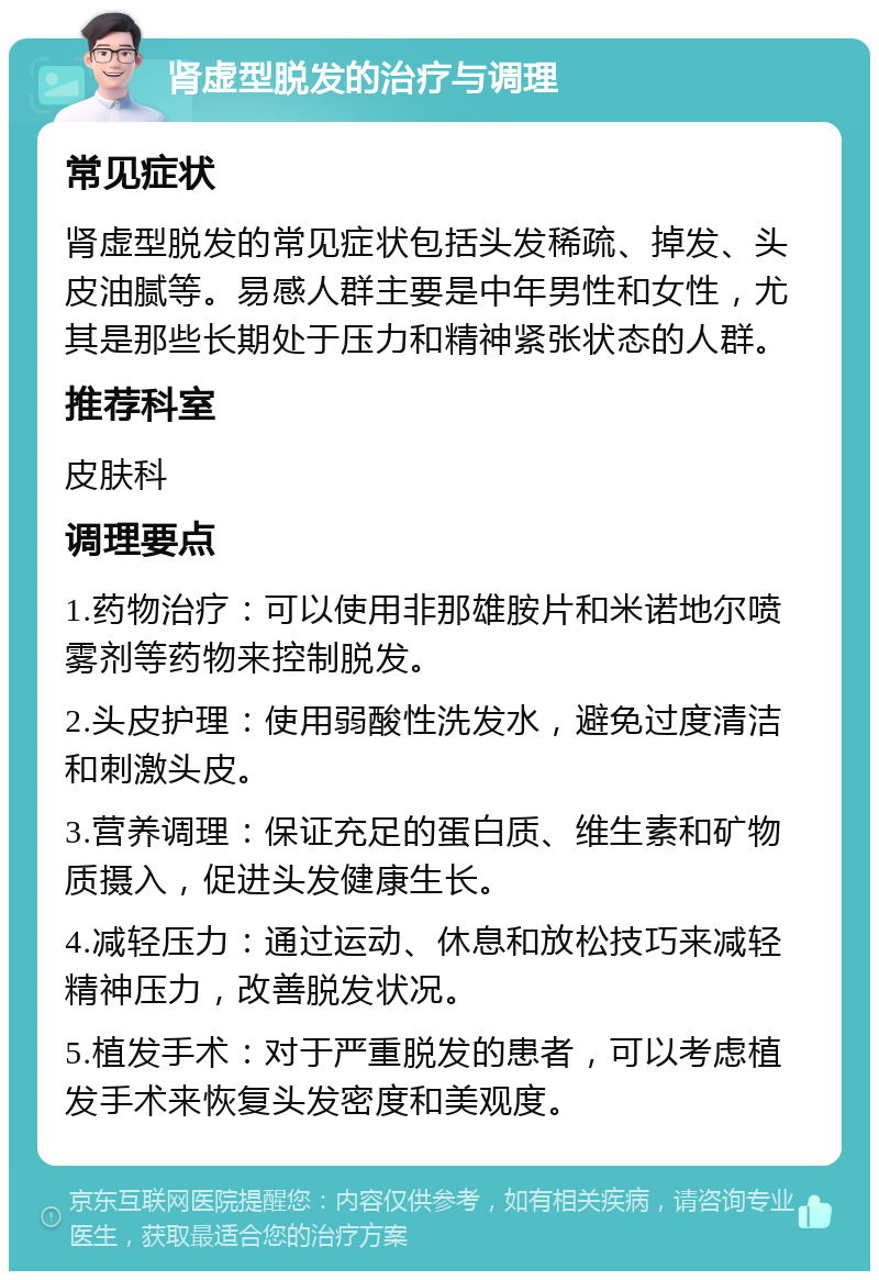 肾虚型脱发的治疗与调理 常见症状 肾虚型脱发的常见症状包括头发稀疏、掉发、头皮油腻等。易感人群主要是中年男性和女性，尤其是那些长期处于压力和精神紧张状态的人群。 推荐科室 皮肤科 调理要点 1.药物治疗：可以使用非那雄胺片和米诺地尔喷雾剂等药物来控制脱发。 2.头皮护理：使用弱酸性洗发水，避免过度清洁和刺激头皮。 3.营养调理：保证充足的蛋白质、维生素和矿物质摄入，促进头发健康生长。 4.减轻压力：通过运动、休息和放松技巧来减轻精神压力，改善脱发状况。 5.植发手术：对于严重脱发的患者，可以考虑植发手术来恢复头发密度和美观度。