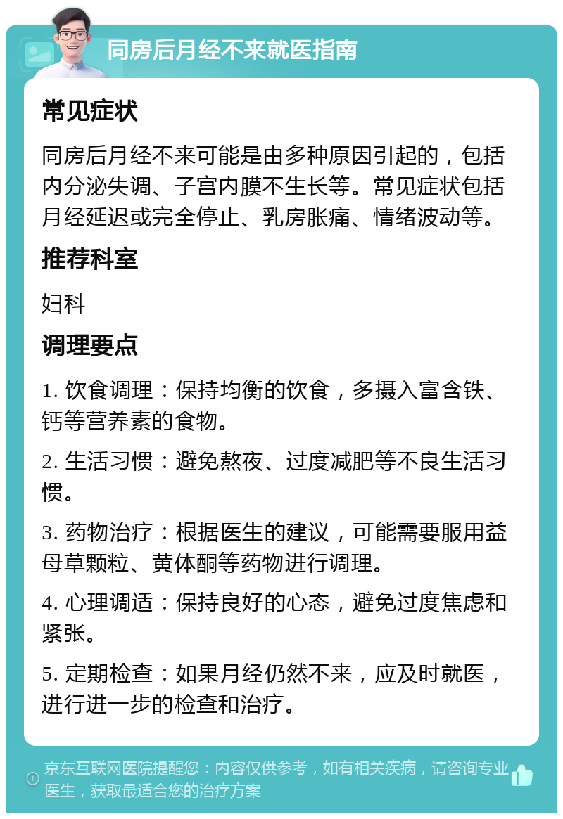 同房后月经不来就医指南 常见症状 同房后月经不来可能是由多种原因引起的，包括内分泌失调、子宫内膜不生长等。常见症状包括月经延迟或完全停止、乳房胀痛、情绪波动等。 推荐科室 妇科 调理要点 1. 饮食调理：保持均衡的饮食，多摄入富含铁、钙等营养素的食物。 2. 生活习惯：避免熬夜、过度减肥等不良生活习惯。 3. 药物治疗：根据医生的建议，可能需要服用益母草颗粒、黄体酮等药物进行调理。 4. 心理调适：保持良好的心态，避免过度焦虑和紧张。 5. 定期检查：如果月经仍然不来，应及时就医，进行进一步的检查和治疗。