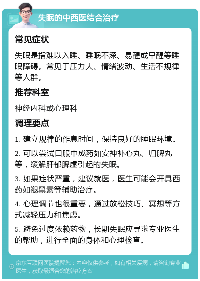 失眠的中西医结合治疗 常见症状 失眠是指难以入睡、睡眠不深、易醒或早醒等睡眠障碍。常见于压力大、情绪波动、生活不规律等人群。 推荐科室 神经内科或心理科 调理要点 1. 建立规律的作息时间，保持良好的睡眠环境。 2. 可以尝试口服中成药如安神补心丸、归脾丸等，缓解肝郁脾虚引起的失眠。 3. 如果症状严重，建议就医，医生可能会开具西药如褪黑素等辅助治疗。 4. 心理调节也很重要，通过放松技巧、冥想等方式减轻压力和焦虑。 5. 避免过度依赖药物，长期失眠应寻求专业医生的帮助，进行全面的身体和心理检查。