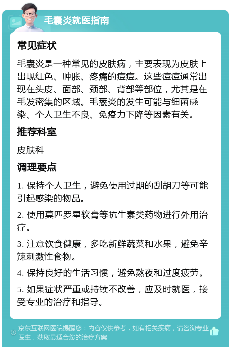 毛囊炎就医指南 常见症状 毛囊炎是一种常见的皮肤病，主要表现为皮肤上出现红色、肿胀、疼痛的痘痘。这些痘痘通常出现在头皮、面部、颈部、背部等部位，尤其是在毛发密集的区域。毛囊炎的发生可能与细菌感染、个人卫生不良、免疫力下降等因素有关。 推荐科室 皮肤科 调理要点 1. 保持个人卫生，避免使用过期的刮胡刀等可能引起感染的物品。 2. 使用莫匹罗星软膏等抗生素类药物进行外用治疗。 3. 注意饮食健康，多吃新鲜蔬菜和水果，避免辛辣刺激性食物。 4. 保持良好的生活习惯，避免熬夜和过度疲劳。 5. 如果症状严重或持续不改善，应及时就医，接受专业的治疗和指导。