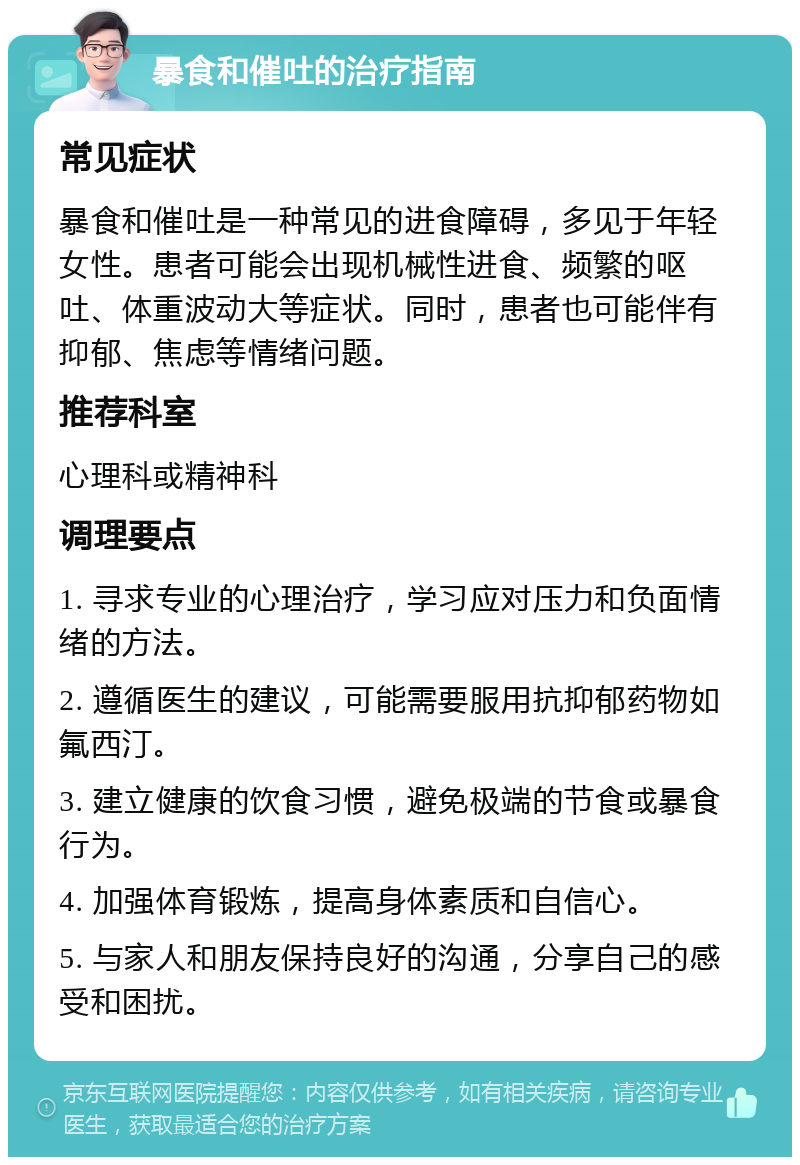 暴食和催吐的治疗指南 常见症状 暴食和催吐是一种常见的进食障碍，多见于年轻女性。患者可能会出现机械性进食、频繁的呕吐、体重波动大等症状。同时，患者也可能伴有抑郁、焦虑等情绪问题。 推荐科室 心理科或精神科 调理要点 1. 寻求专业的心理治疗，学习应对压力和负面情绪的方法。 2. 遵循医生的建议，可能需要服用抗抑郁药物如氟西汀。 3. 建立健康的饮食习惯，避免极端的节食或暴食行为。 4. 加强体育锻炼，提高身体素质和自信心。 5. 与家人和朋友保持良好的沟通，分享自己的感受和困扰。