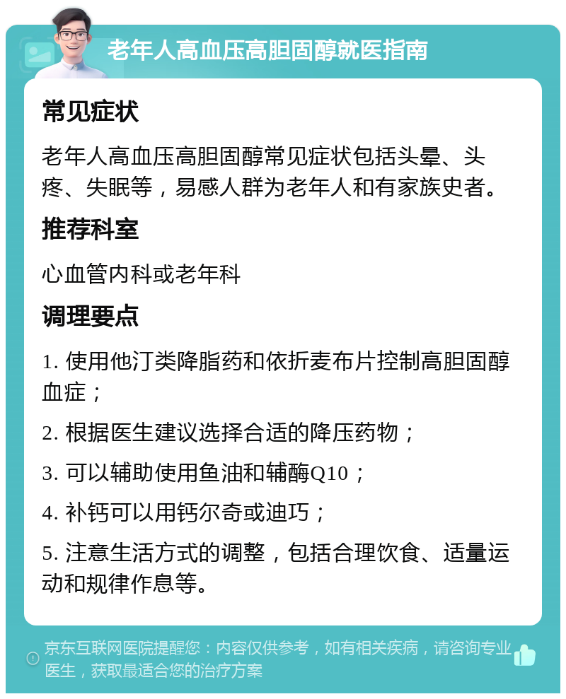 老年人高血压高胆固醇就医指南 常见症状 老年人高血压高胆固醇常见症状包括头晕、头疼、失眠等，易感人群为老年人和有家族史者。 推荐科室 心血管内科或老年科 调理要点 1. 使用他汀类降脂药和依折麦布片控制高胆固醇血症； 2. 根据医生建议选择合适的降压药物； 3. 可以辅助使用鱼油和辅酶Q10； 4. 补钙可以用钙尔奇或迪巧； 5. 注意生活方式的调整，包括合理饮食、适量运动和规律作息等。