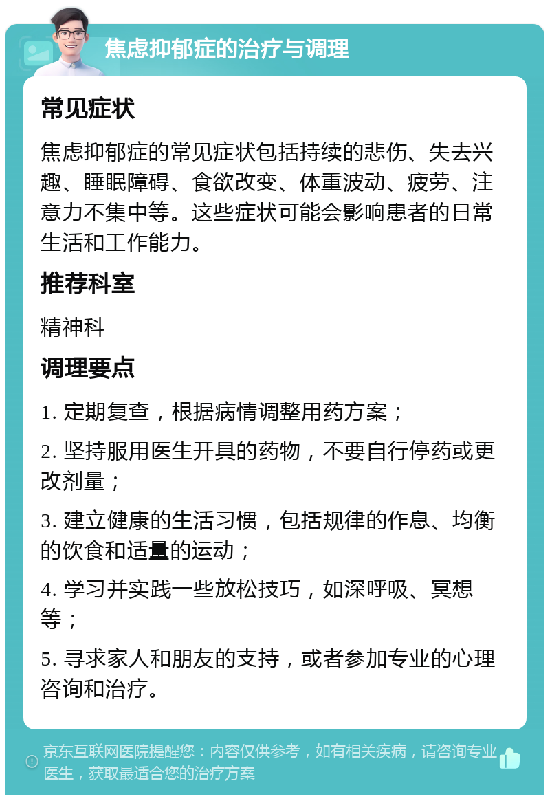 焦虑抑郁症的治疗与调理 常见症状 焦虑抑郁症的常见症状包括持续的悲伤、失去兴趣、睡眠障碍、食欲改变、体重波动、疲劳、注意力不集中等。这些症状可能会影响患者的日常生活和工作能力。 推荐科室 精神科 调理要点 1. 定期复查，根据病情调整用药方案； 2. 坚持服用医生开具的药物，不要自行停药或更改剂量； 3. 建立健康的生活习惯，包括规律的作息、均衡的饮食和适量的运动； 4. 学习并实践一些放松技巧，如深呼吸、冥想等； 5. 寻求家人和朋友的支持，或者参加专业的心理咨询和治疗。