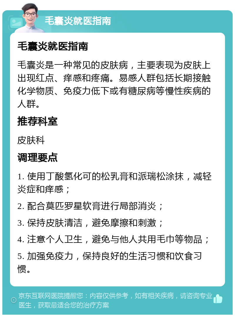 毛囊炎就医指南 毛囊炎就医指南 毛囊炎是一种常见的皮肤病，主要表现为皮肤上出现红点、痒感和疼痛。易感人群包括长期接触化学物质、免疫力低下或有糖尿病等慢性疾病的人群。 推荐科室 皮肤科 调理要点 1. 使用丁酸氢化可的松乳膏和派瑞松涂抹，减轻炎症和痒感； 2. 配合莫匹罗星软膏进行局部消炎； 3. 保持皮肤清洁，避免摩擦和刺激； 4. 注意个人卫生，避免与他人共用毛巾等物品； 5. 加强免疫力，保持良好的生活习惯和饮食习惯。