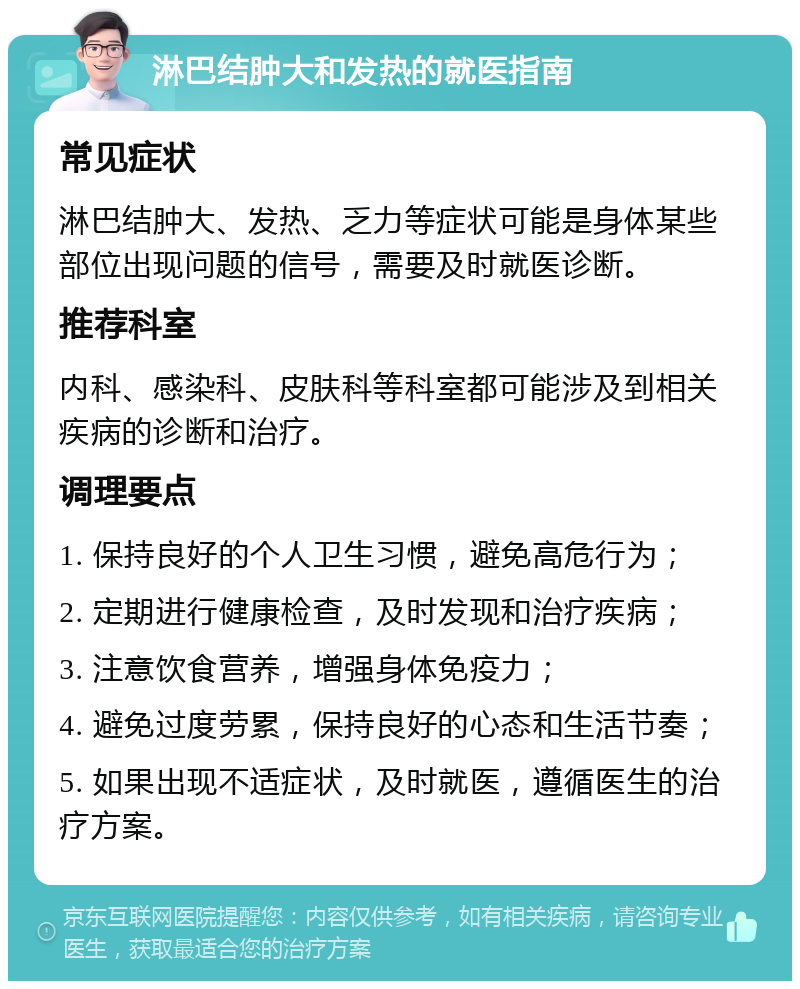 淋巴结肿大和发热的就医指南 常见症状 淋巴结肿大、发热、乏力等症状可能是身体某些部位出现问题的信号，需要及时就医诊断。 推荐科室 内科、感染科、皮肤科等科室都可能涉及到相关疾病的诊断和治疗。 调理要点 1. 保持良好的个人卫生习惯，避免高危行为； 2. 定期进行健康检查，及时发现和治疗疾病； 3. 注意饮食营养，增强身体免疫力； 4. 避免过度劳累，保持良好的心态和生活节奏； 5. 如果出现不适症状，及时就医，遵循医生的治疗方案。