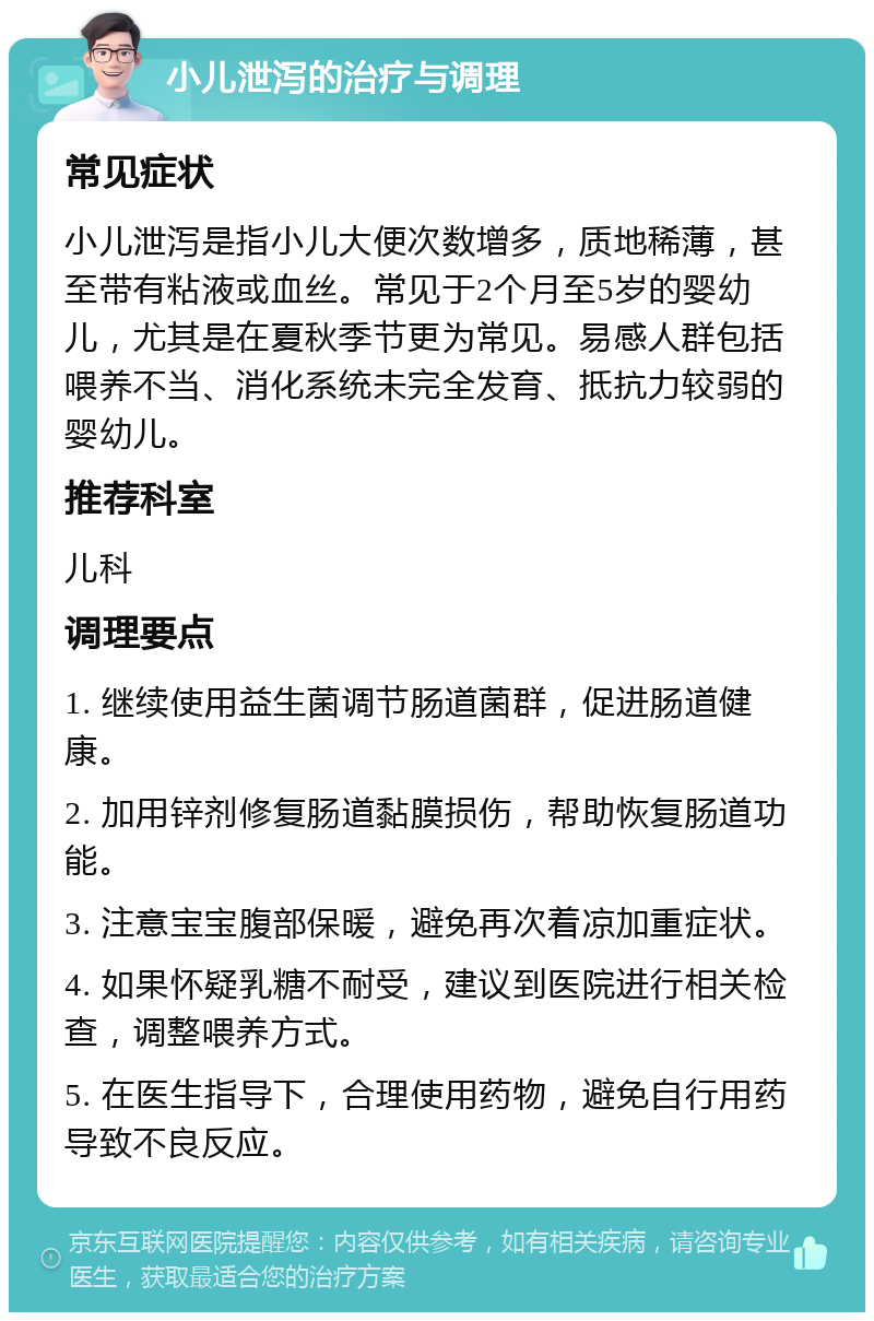 小儿泄泻的治疗与调理 常见症状 小儿泄泻是指小儿大便次数增多，质地稀薄，甚至带有粘液或血丝。常见于2个月至5岁的婴幼儿，尤其是在夏秋季节更为常见。易感人群包括喂养不当、消化系统未完全发育、抵抗力较弱的婴幼儿。 推荐科室 儿科 调理要点 1. 继续使用益生菌调节肠道菌群，促进肠道健康。 2. 加用锌剂修复肠道黏膜损伤，帮助恢复肠道功能。 3. 注意宝宝腹部保暖，避免再次着凉加重症状。 4. 如果怀疑乳糖不耐受，建议到医院进行相关检查，调整喂养方式。 5. 在医生指导下，合理使用药物，避免自行用药导致不良反应。