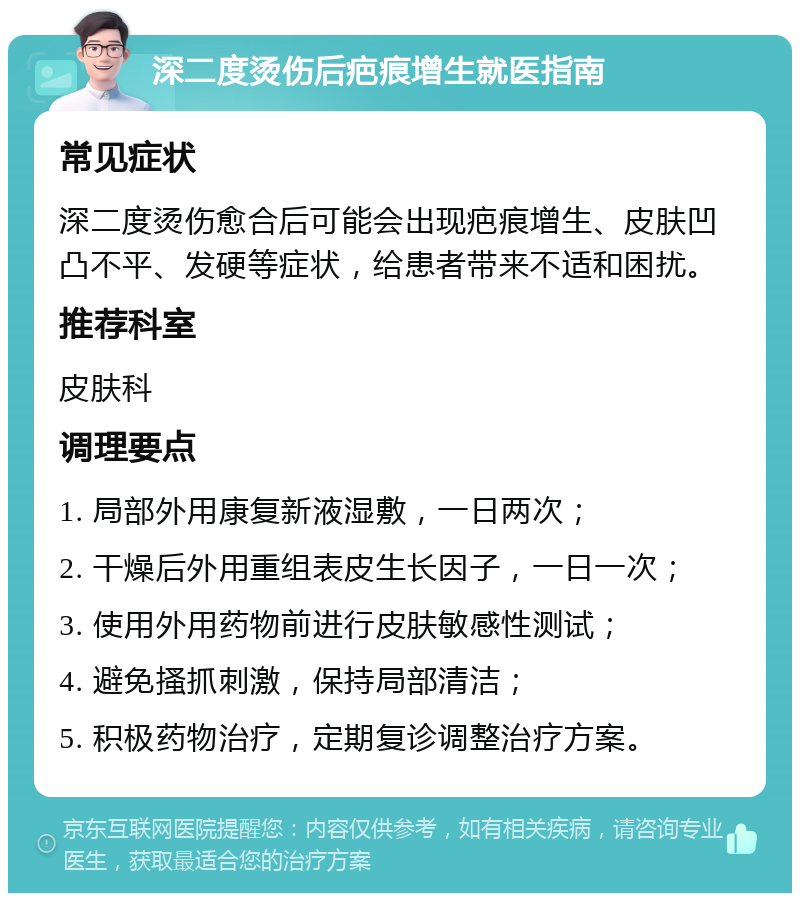 深二度烫伤后疤痕增生就医指南 常见症状 深二度烫伤愈合后可能会出现疤痕增生、皮肤凹凸不平、发硬等症状，给患者带来不适和困扰。 推荐科室 皮肤科 调理要点 1. 局部外用康复新液湿敷，一日两次； 2. 干燥后外用重组表皮生长因子，一日一次； 3. 使用外用药物前进行皮肤敏感性测试； 4. 避免搔抓刺激，保持局部清洁； 5. 积极药物治疗，定期复诊调整治疗方案。