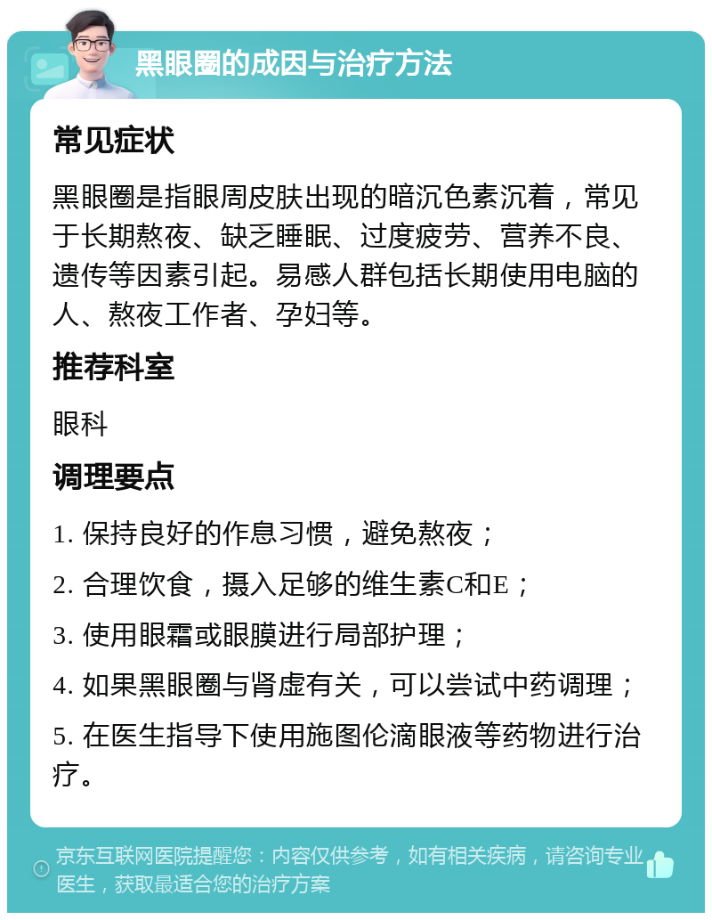 黑眼圈的成因与治疗方法 常见症状 黑眼圈是指眼周皮肤出现的暗沉色素沉着，常见于长期熬夜、缺乏睡眠、过度疲劳、营养不良、遗传等因素引起。易感人群包括长期使用电脑的人、熬夜工作者、孕妇等。 推荐科室 眼科 调理要点 1. 保持良好的作息习惯，避免熬夜； 2. 合理饮食，摄入足够的维生素C和E； 3. 使用眼霜或眼膜进行局部护理； 4. 如果黑眼圈与肾虚有关，可以尝试中药调理； 5. 在医生指导下使用施图伦滴眼液等药物进行治疗。