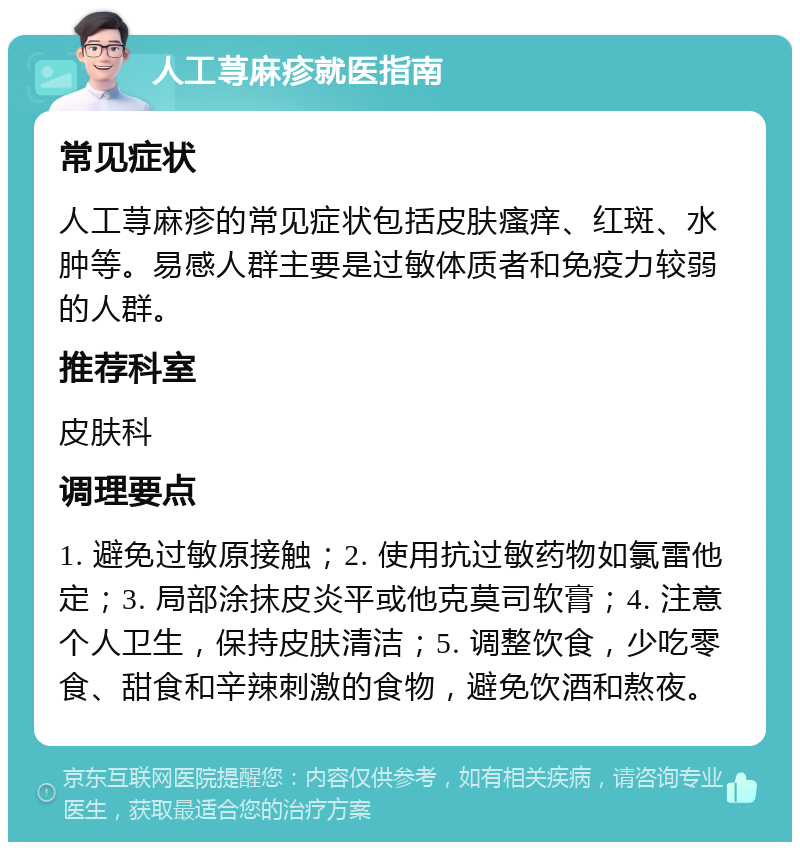 人工荨麻疹就医指南 常见症状 人工荨麻疹的常见症状包括皮肤瘙痒、红斑、水肿等。易感人群主要是过敏体质者和免疫力较弱的人群。 推荐科室 皮肤科 调理要点 1. 避免过敏原接触；2. 使用抗过敏药物如氯雷他定；3. 局部涂抹皮炎平或他克莫司软膏；4. 注意个人卫生，保持皮肤清洁；5. 调整饮食，少吃零食、甜食和辛辣刺激的食物，避免饮酒和熬夜。