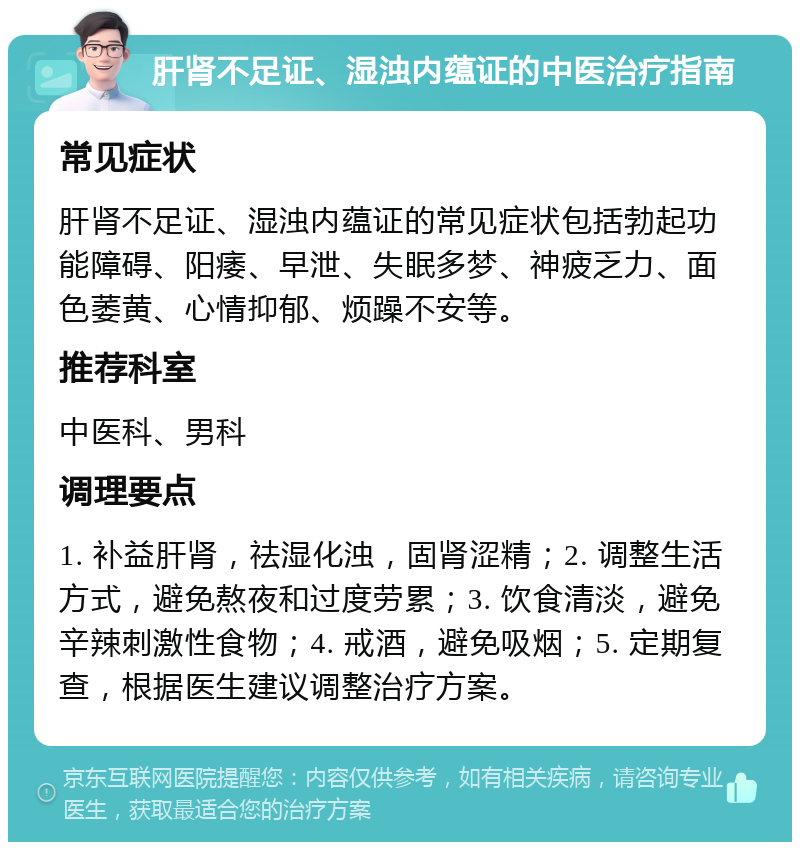 肝肾不足证、湿浊内蕴证的中医治疗指南 常见症状 肝肾不足证、湿浊内蕴证的常见症状包括勃起功能障碍、阳痿、早泄、失眠多梦、神疲乏力、面色萎黄、心情抑郁、烦躁不安等。 推荐科室 中医科、男科 调理要点 1. 补益肝肾，祛湿化浊，固肾涩精；2. 调整生活方式，避免熬夜和过度劳累；3. 饮食清淡，避免辛辣刺激性食物；4. 戒酒，避免吸烟；5. 定期复查，根据医生建议调整治疗方案。