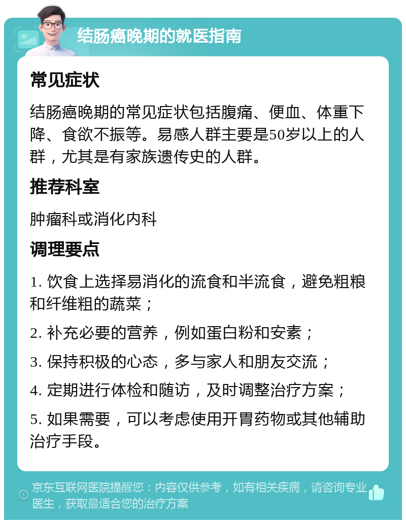 结肠癌晚期的就医指南 常见症状 结肠癌晚期的常见症状包括腹痛、便血、体重下降、食欲不振等。易感人群主要是50岁以上的人群，尤其是有家族遗传史的人群。 推荐科室 肿瘤科或消化内科 调理要点 1. 饮食上选择易消化的流食和半流食，避免粗粮和纤维粗的蔬菜； 2. 补充必要的营养，例如蛋白粉和安素； 3. 保持积极的心态，多与家人和朋友交流； 4. 定期进行体检和随访，及时调整治疗方案； 5. 如果需要，可以考虑使用开胃药物或其他辅助治疗手段。