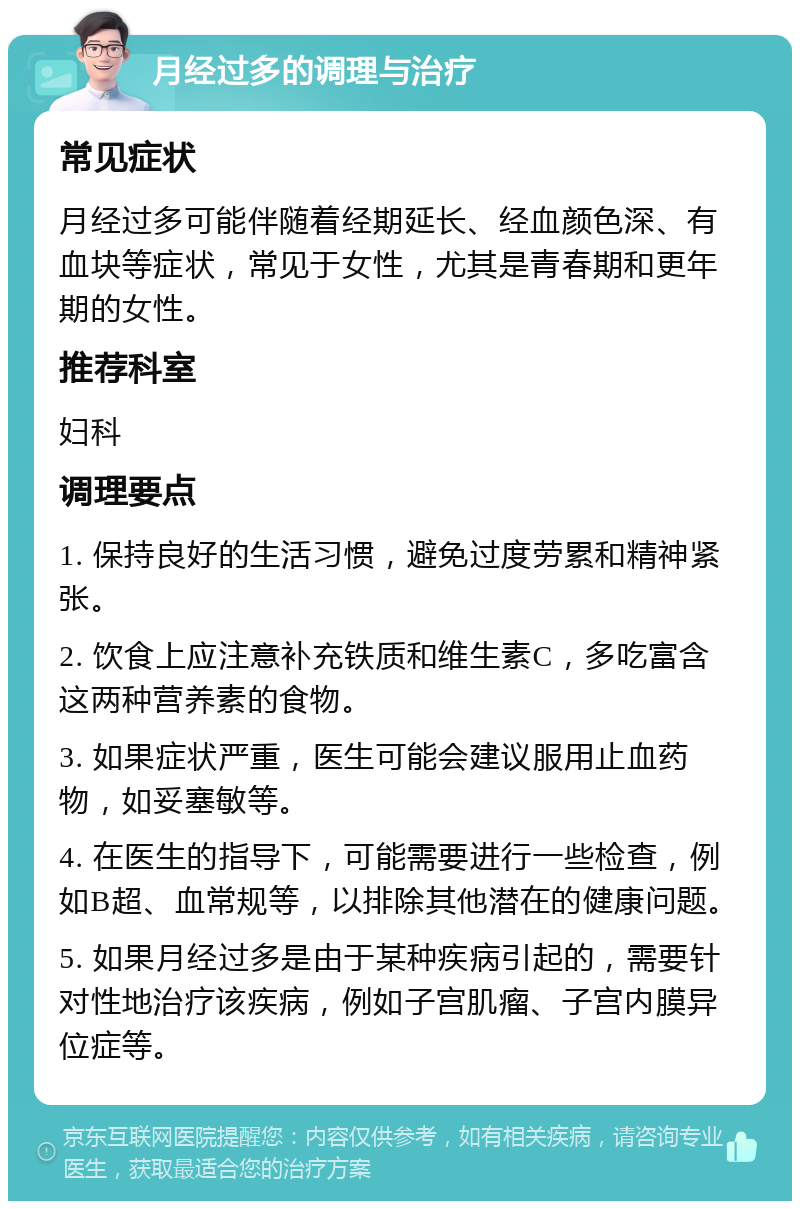 月经过多的调理与治疗 常见症状 月经过多可能伴随着经期延长、经血颜色深、有血块等症状，常见于女性，尤其是青春期和更年期的女性。 推荐科室 妇科 调理要点 1. 保持良好的生活习惯，避免过度劳累和精神紧张。 2. 饮食上应注意补充铁质和维生素C，多吃富含这两种营养素的食物。 3. 如果症状严重，医生可能会建议服用止血药物，如妥塞敏等。 4. 在医生的指导下，可能需要进行一些检查，例如B超、血常规等，以排除其他潜在的健康问题。 5. 如果月经过多是由于某种疾病引起的，需要针对性地治疗该疾病，例如子宫肌瘤、子宫内膜异位症等。