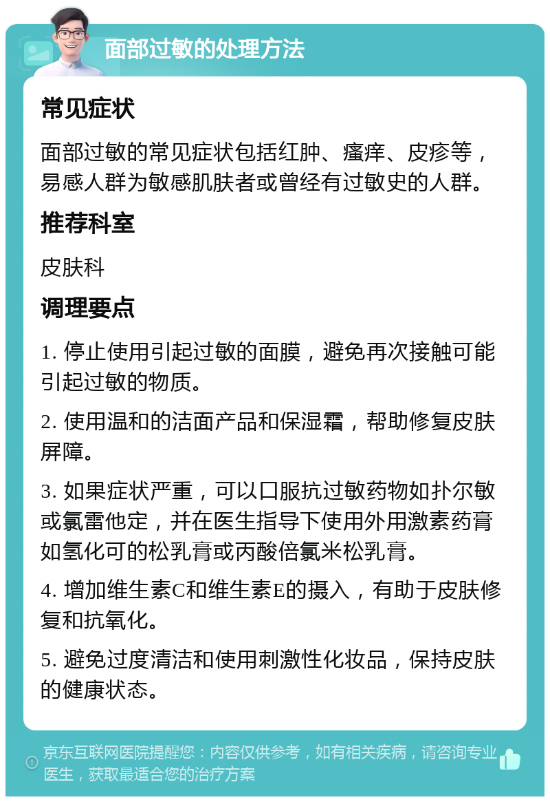 面部过敏的处理方法 常见症状 面部过敏的常见症状包括红肿、瘙痒、皮疹等，易感人群为敏感肌肤者或曾经有过敏史的人群。 推荐科室 皮肤科 调理要点 1. 停止使用引起过敏的面膜，避免再次接触可能引起过敏的物质。 2. 使用温和的洁面产品和保湿霜，帮助修复皮肤屏障。 3. 如果症状严重，可以口服抗过敏药物如扑尔敏或氯雷他定，并在医生指导下使用外用激素药膏如氢化可的松乳膏或丙酸倍氯米松乳膏。 4. 增加维生素C和维生素E的摄入，有助于皮肤修复和抗氧化。 5. 避免过度清洁和使用刺激性化妆品，保持皮肤的健康状态。