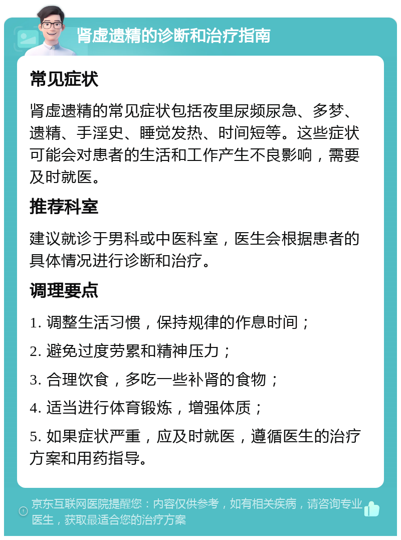 肾虚遗精的诊断和治疗指南 常见症状 肾虚遗精的常见症状包括夜里尿频尿急、多梦、遗精、手淫史、睡觉发热、时间短等。这些症状可能会对患者的生活和工作产生不良影响，需要及时就医。 推荐科室 建议就诊于男科或中医科室，医生会根据患者的具体情况进行诊断和治疗。 调理要点 1. 调整生活习惯，保持规律的作息时间； 2. 避免过度劳累和精神压力； 3. 合理饮食，多吃一些补肾的食物； 4. 适当进行体育锻炼，增强体质； 5. 如果症状严重，应及时就医，遵循医生的治疗方案和用药指导。