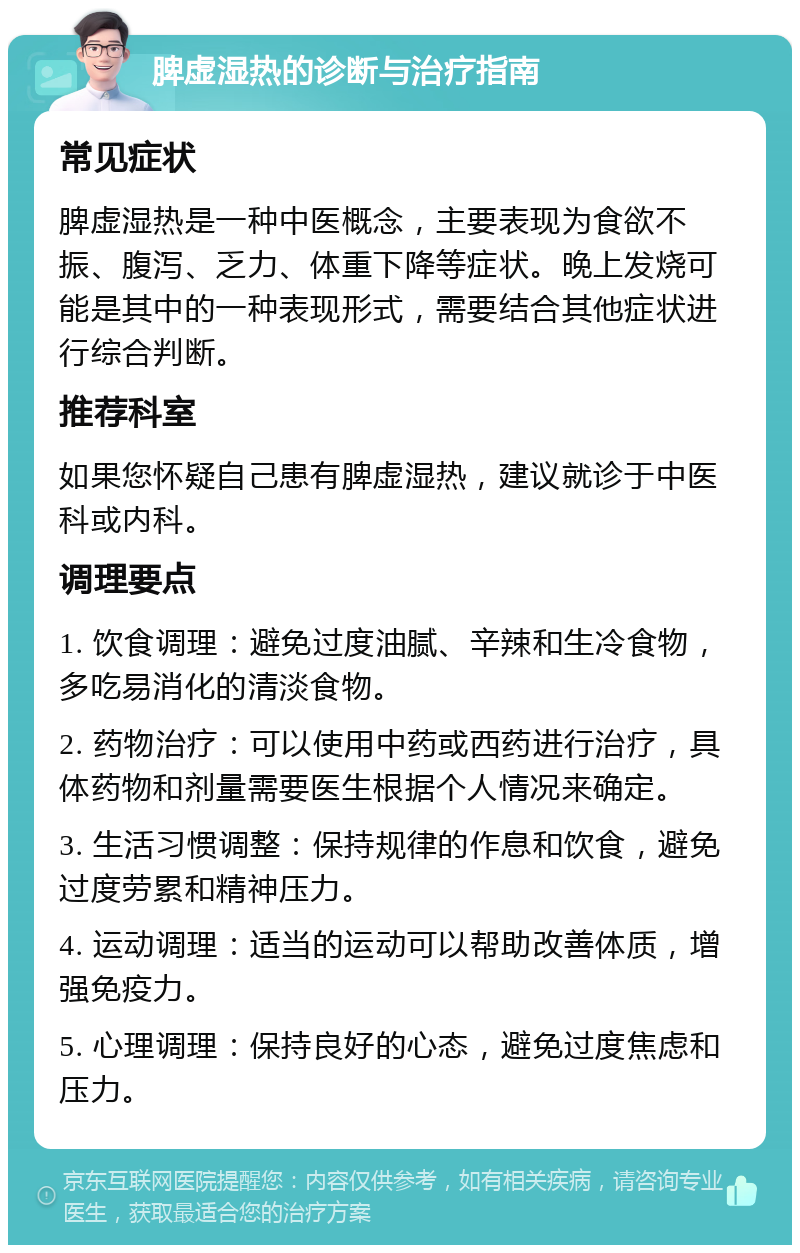 脾虚湿热的诊断与治疗指南 常见症状 脾虚湿热是一种中医概念，主要表现为食欲不振、腹泻、乏力、体重下降等症状。晚上发烧可能是其中的一种表现形式，需要结合其他症状进行综合判断。 推荐科室 如果您怀疑自己患有脾虚湿热，建议就诊于中医科或内科。 调理要点 1. 饮食调理：避免过度油腻、辛辣和生冷食物，多吃易消化的清淡食物。 2. 药物治疗：可以使用中药或西药进行治疗，具体药物和剂量需要医生根据个人情况来确定。 3. 生活习惯调整：保持规律的作息和饮食，避免过度劳累和精神压力。 4. 运动调理：适当的运动可以帮助改善体质，增强免疫力。 5. 心理调理：保持良好的心态，避免过度焦虑和压力。