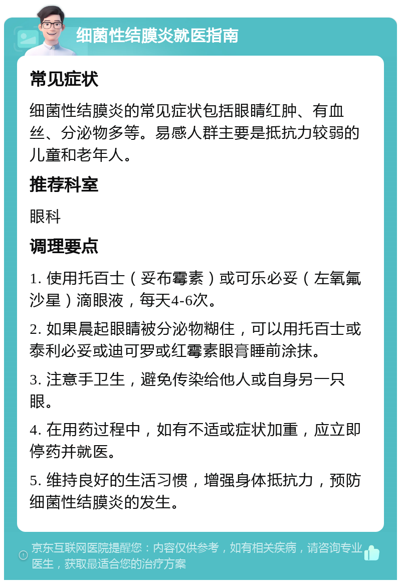 细菌性结膜炎就医指南 常见症状 细菌性结膜炎的常见症状包括眼睛红肿、有血丝、分泌物多等。易感人群主要是抵抗力较弱的儿童和老年人。 推荐科室 眼科 调理要点 1. 使用托百士（妥布霉素）或可乐必妥（左氧氟沙星）滴眼液，每天4-6次。 2. 如果晨起眼睛被分泌物糊住，可以用托百士或泰利必妥或迪可罗或红霉素眼膏睡前涂抹。 3. 注意手卫生，避免传染给他人或自身另一只眼。 4. 在用药过程中，如有不适或症状加重，应立即停药并就医。 5. 维持良好的生活习惯，增强身体抵抗力，预防细菌性结膜炎的发生。