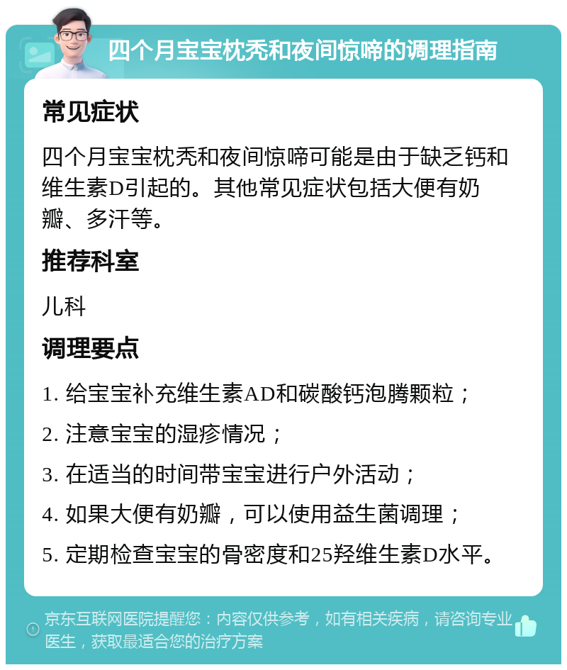 四个月宝宝枕秃和夜间惊啼的调理指南 常见症状 四个月宝宝枕秃和夜间惊啼可能是由于缺乏钙和维生素D引起的。其他常见症状包括大便有奶瓣、多汗等。 推荐科室 儿科 调理要点 1. 给宝宝补充维生素AD和碳酸钙泡腾颗粒； 2. 注意宝宝的湿疹情况； 3. 在适当的时间带宝宝进行户外活动； 4. 如果大便有奶瓣，可以使用益生菌调理； 5. 定期检查宝宝的骨密度和25羟维生素D水平。