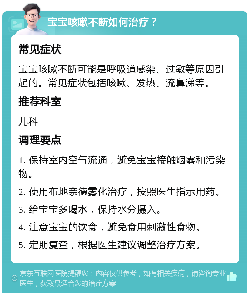 宝宝咳嗽不断如何治疗？ 常见症状 宝宝咳嗽不断可能是呼吸道感染、过敏等原因引起的。常见症状包括咳嗽、发热、流鼻涕等。 推荐科室 儿科 调理要点 1. 保持室内空气流通，避免宝宝接触烟雾和污染物。 2. 使用布地奈德雾化治疗，按照医生指示用药。 3. 给宝宝多喝水，保持水分摄入。 4. 注意宝宝的饮食，避免食用刺激性食物。 5. 定期复查，根据医生建议调整治疗方案。