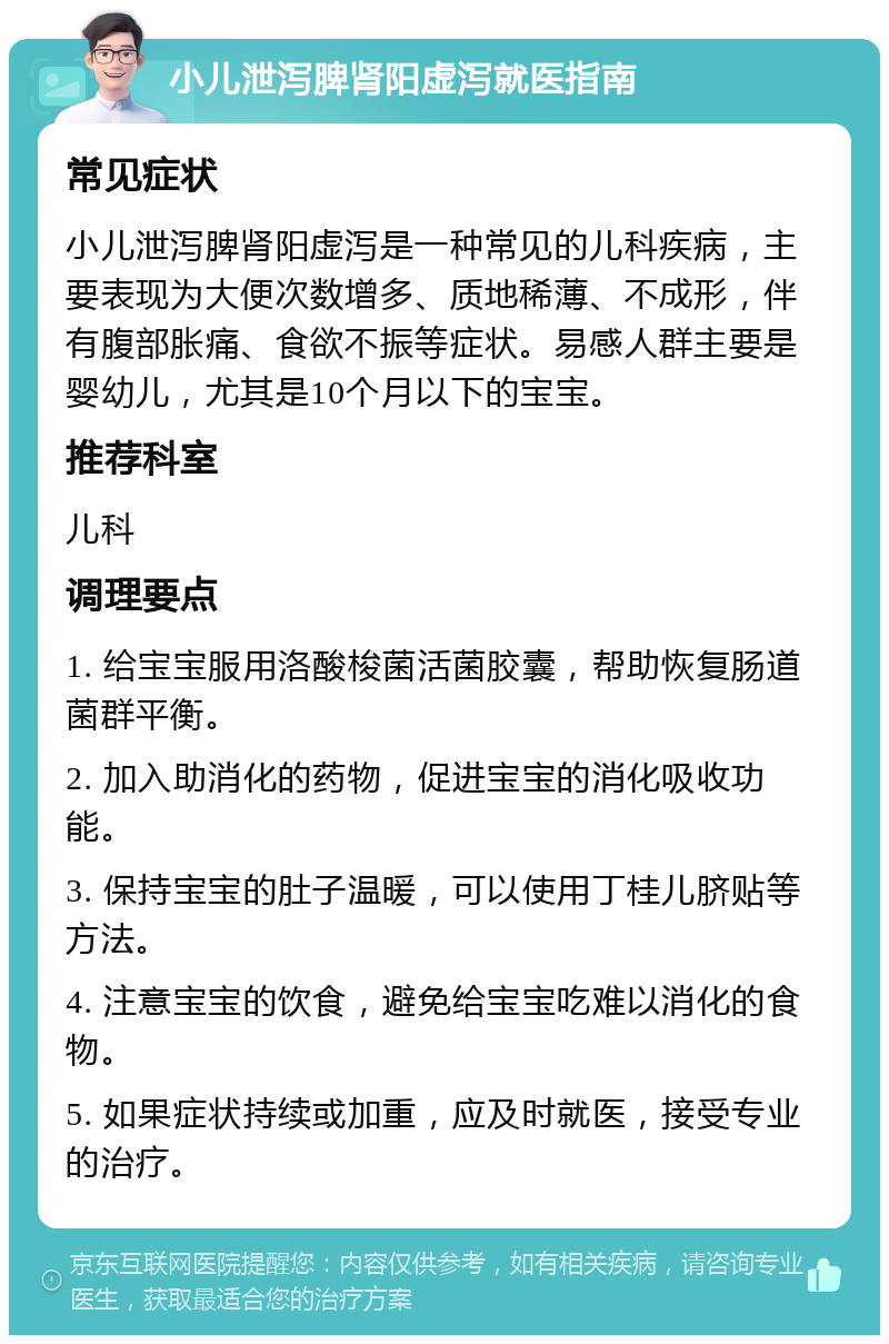 小儿泄泻脾肾阳虚泻就医指南 常见症状 小儿泄泻脾肾阳虚泻是一种常见的儿科疾病，主要表现为大便次数增多、质地稀薄、不成形，伴有腹部胀痛、食欲不振等症状。易感人群主要是婴幼儿，尤其是10个月以下的宝宝。 推荐科室 儿科 调理要点 1. 给宝宝服用洛酸梭菌活菌胶囊，帮助恢复肠道菌群平衡。 2. 加入助消化的药物，促进宝宝的消化吸收功能。 3. 保持宝宝的肚子温暖，可以使用丁桂儿脐贴等方法。 4. 注意宝宝的饮食，避免给宝宝吃难以消化的食物。 5. 如果症状持续或加重，应及时就医，接受专业的治疗。