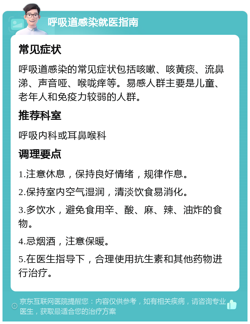 呼吸道感染就医指南 常见症状 呼吸道感染的常见症状包括咳嗽、咳黄痰、流鼻涕、声音哑、喉咙痒等。易感人群主要是儿童、老年人和免疫力较弱的人群。 推荐科室 呼吸内科或耳鼻喉科 调理要点 1.注意休息，保持良好情绪，规律作息。 2.保持室内空气湿润，清淡饮食易消化。 3.多饮水，避免食用辛、酸、麻、辣、油炸的食物。 4.忌烟酒，注意保暖。 5.在医生指导下，合理使用抗生素和其他药物进行治疗。