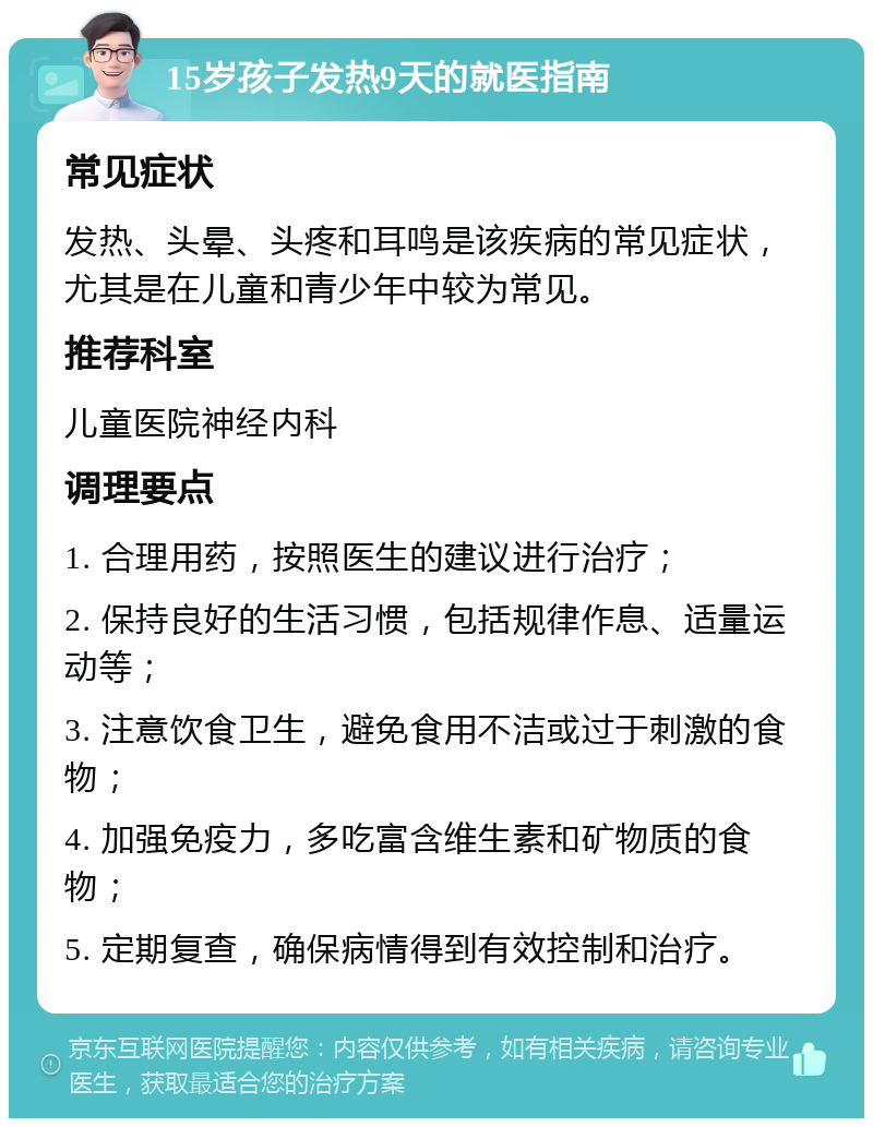 15岁孩子发热9天的就医指南 常见症状 发热、头晕、头疼和耳鸣是该疾病的常见症状，尤其是在儿童和青少年中较为常见。 推荐科室 儿童医院神经内科 调理要点 1. 合理用药，按照医生的建议进行治疗； 2. 保持良好的生活习惯，包括规律作息、适量运动等； 3. 注意饮食卫生，避免食用不洁或过于刺激的食物； 4. 加强免疫力，多吃富含维生素和矿物质的食物； 5. 定期复查，确保病情得到有效控制和治疗。