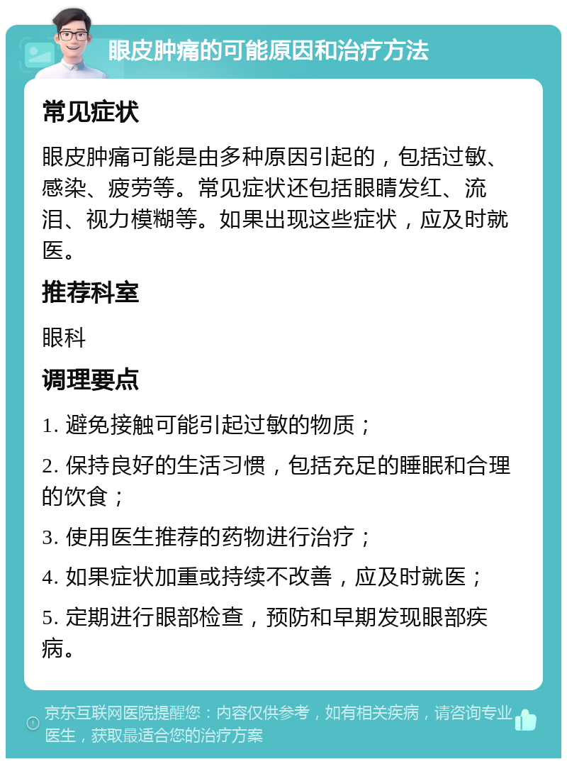 眼皮肿痛的可能原因和治疗方法 常见症状 眼皮肿痛可能是由多种原因引起的，包括过敏、感染、疲劳等。常见症状还包括眼睛发红、流泪、视力模糊等。如果出现这些症状，应及时就医。 推荐科室 眼科 调理要点 1. 避免接触可能引起过敏的物质； 2. 保持良好的生活习惯，包括充足的睡眠和合理的饮食； 3. 使用医生推荐的药物进行治疗； 4. 如果症状加重或持续不改善，应及时就医； 5. 定期进行眼部检查，预防和早期发现眼部疾病。