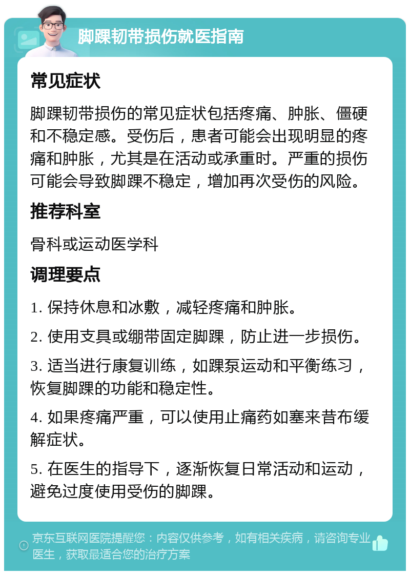 脚踝韧带损伤就医指南 常见症状 脚踝韧带损伤的常见症状包括疼痛、肿胀、僵硬和不稳定感。受伤后，患者可能会出现明显的疼痛和肿胀，尤其是在活动或承重时。严重的损伤可能会导致脚踝不稳定，增加再次受伤的风险。 推荐科室 骨科或运动医学科 调理要点 1. 保持休息和冰敷，减轻疼痛和肿胀。 2. 使用支具或绷带固定脚踝，防止进一步损伤。 3. 适当进行康复训练，如踝泵运动和平衡练习，恢复脚踝的功能和稳定性。 4. 如果疼痛严重，可以使用止痛药如塞来昔布缓解症状。 5. 在医生的指导下，逐渐恢复日常活动和运动，避免过度使用受伤的脚踝。