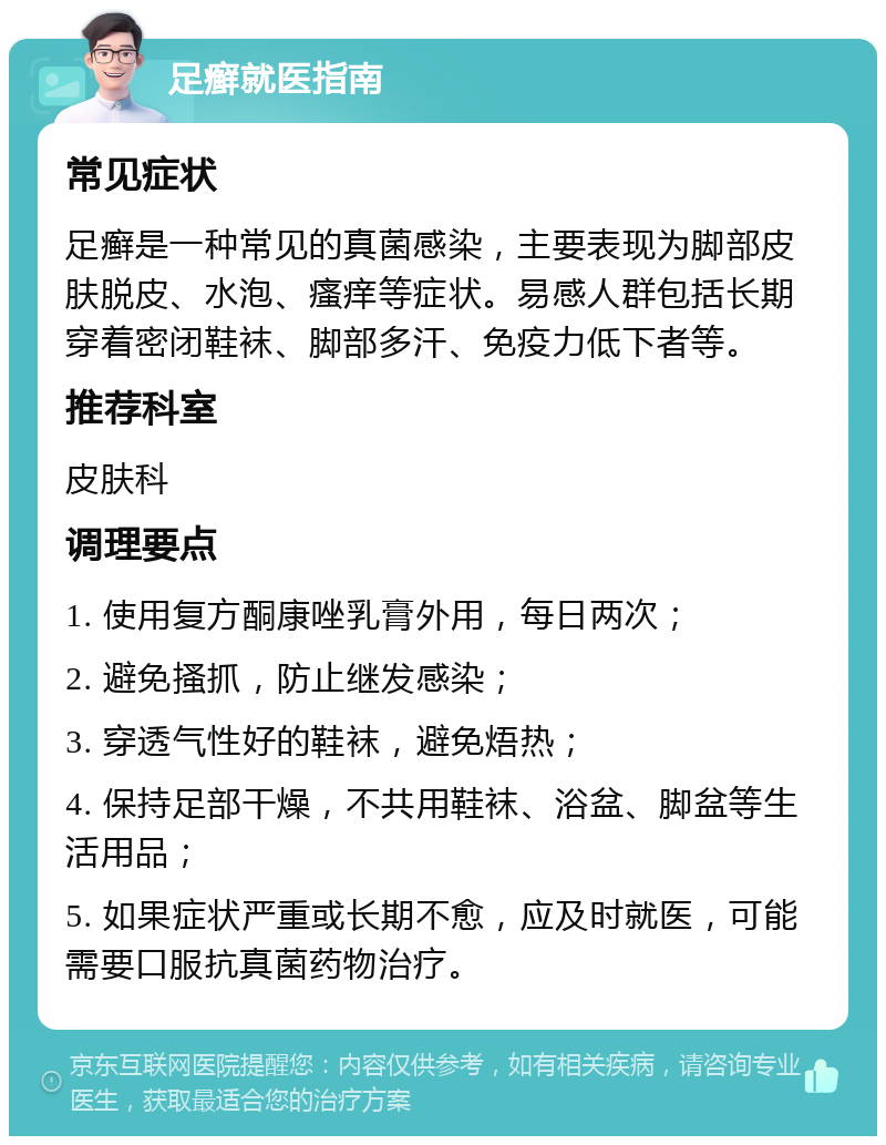 足癣就医指南 常见症状 足癣是一种常见的真菌感染，主要表现为脚部皮肤脱皮、水泡、瘙痒等症状。易感人群包括长期穿着密闭鞋袜、脚部多汗、免疫力低下者等。 推荐科室 皮肤科 调理要点 1. 使用复方酮康唑乳膏外用，每日两次； 2. 避免搔抓，防止继发感染； 3. 穿透气性好的鞋袜，避免焐热； 4. 保持足部干燥，不共用鞋袜、浴盆、脚盆等生活用品； 5. 如果症状严重或长期不愈，应及时就医，可能需要口服抗真菌药物治疗。